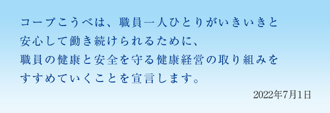 コープこうべは、職員一人ひとりがいきいきと安心して働き続けられるために、職員の健康と安全を守る健康経営の取り組みをすすめていくことを宣言します。／2022年7月1日