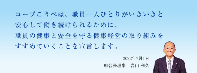 コープこうべは、職員一人ひとりがいきいきと安心して働き続けられるために、職員の健康と安全を守る健康経営の取り組みをすすめていくことを宣言します。/2022年7月1日 組合長理事 岩山 利久
