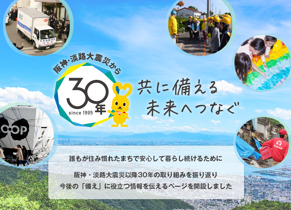 阪神・淡路大震災から30年since1995／共に備える未来へつなぐ／阪神・淡路大震災から間もなく30年。誰もが住み慣れたまちで安心して暮らし続けるために。震災特設サイトを開設しました。阪神・淡路大震災直後の様子を写真や体験記などでの紹介や防災イベントに関する情報など、これからの「備え」に役立つ情報を伝えていきます。