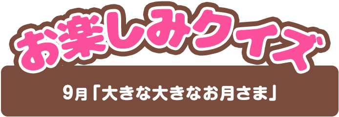 【お楽しみクイズ】9月「大きな大きなお月さま」